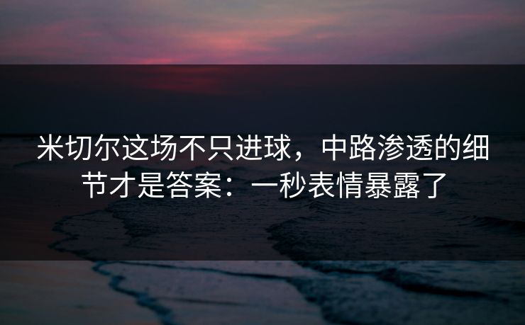 米切尔这场不只进球，中路渗透的细节才是答案：一秒表情暴露了