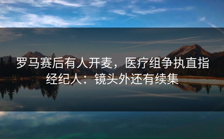 罗马赛后有人开麦，医疗组争执直指经纪人：镜头外还有续集