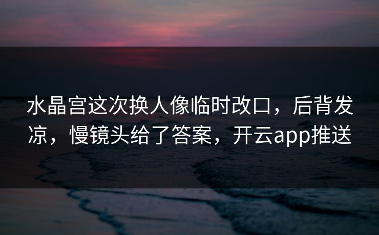 水晶宫这次换人像临时改口，后背发凉，慢镜头给了答案，开云app推送