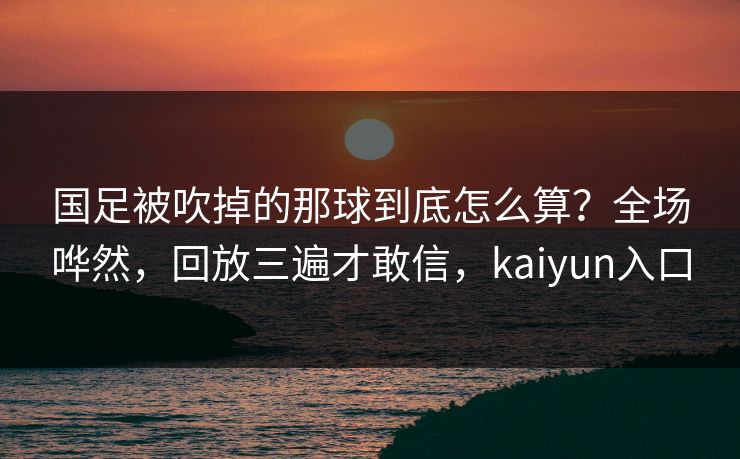 国足被吹掉的那球到底怎么算？全场哗然，回放三遍才敢信，kaiyun入口