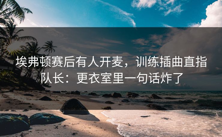 埃弗顿赛后有人开麦，训练插曲直指队长：更衣室里一句话炸了