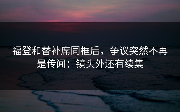 福登和替补席同框后，争议突然不再是传闻：镜头外还有续集