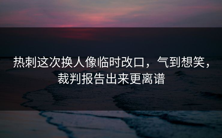 热刺这次换人像临时改口，气到想笑，裁判报告出来更离谱