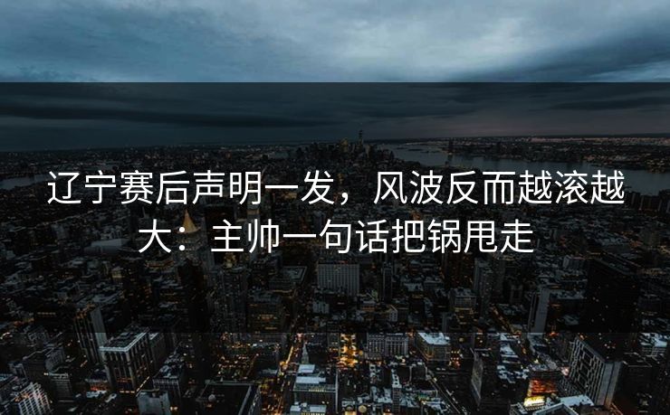辽宁赛后声明一发，风波反而越滚越大：主帅一句话把锅甩走