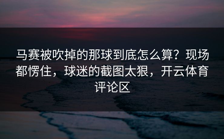 马赛被吹掉的那球到底怎么算？现场都愣住，球迷的截图太狠，开云体育评论区