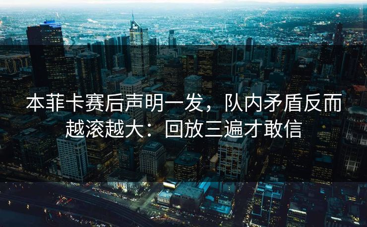 本菲卡赛后声明一发，队内矛盾反而越滚越大：回放三遍才敢信