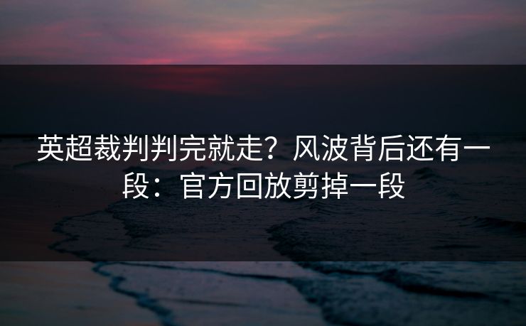 英超裁判判完就走？风波背后还有一段：官方回放剪掉一段