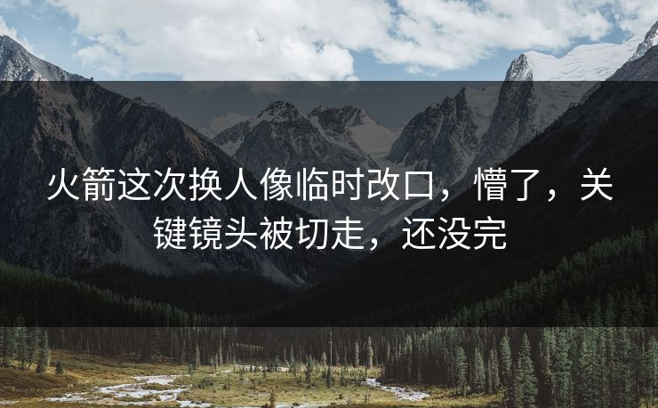 火箭这次换人像临时改口，懵了，关键镜头被切走，还没完