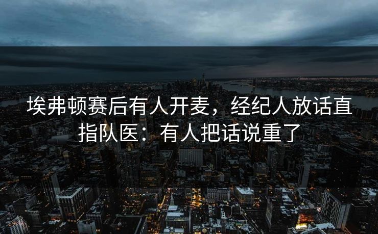埃弗顿赛后有人开麦，经纪人放话直指队医：有人把话说重了