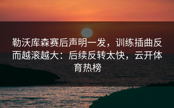 勒沃库森赛后声明一发，训练插曲反而越滚越大：后续反转太快，云开体育热榜