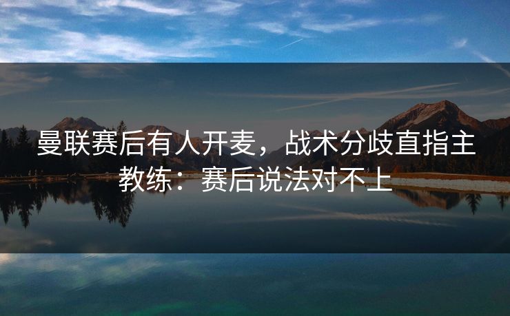 曼联赛后有人开麦，战术分歧直指主教练：赛后说法对不上