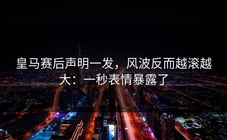 皇马赛后声明一发，风波反而越滚越大：一秒表情暴露了