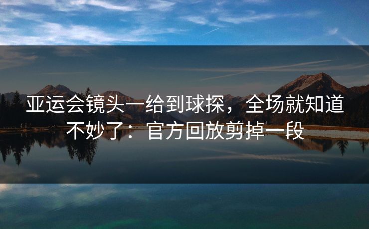 亚运会镜头一给到球探，全场就知道不妙了：官方回放剪掉一段