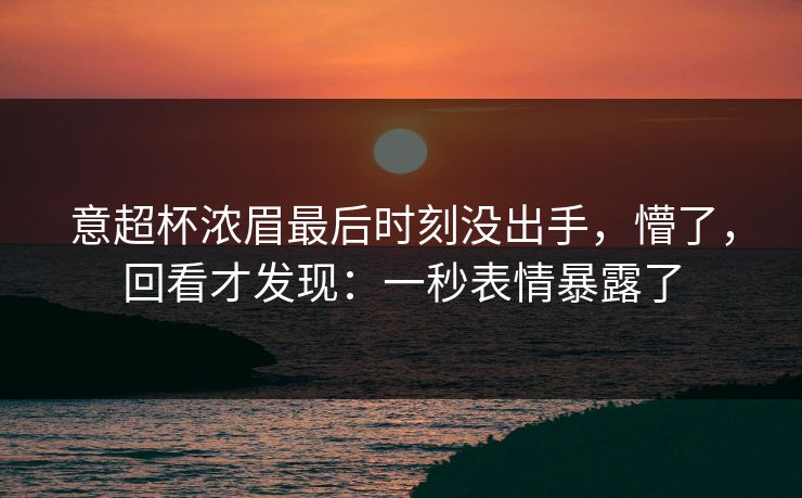 意超杯浓眉最后时刻没出手，懵了，回看才发现：一秒表情暴露了