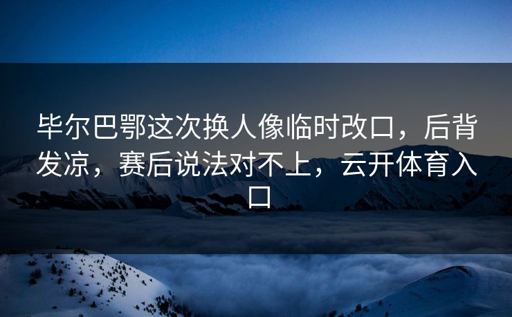 毕尔巴鄂这次换人像临时改口，后背发凉，赛后说法对不上，云开体育入口