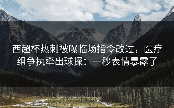 西超杯热刺被曝临场指令改过，医疗组争执牵出球探：一秒表情暴露了