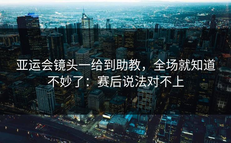 亚运会镜头一给到助教，全场就知道不妙了：赛后说法对不上