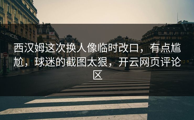 西汉姆这次换人像临时改口，有点尴尬，球迷的截图太狠，开云网页评论区