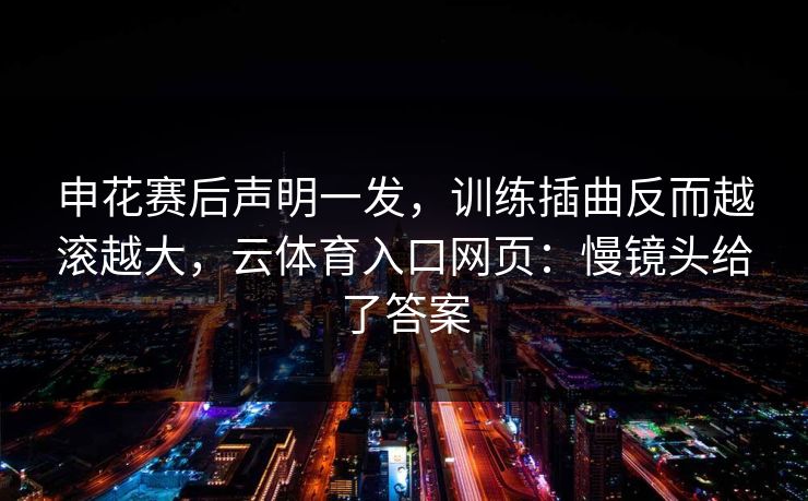 申花赛后声明一发，训练插曲反而越滚越大，云体育入口网页：慢镜头给了答案