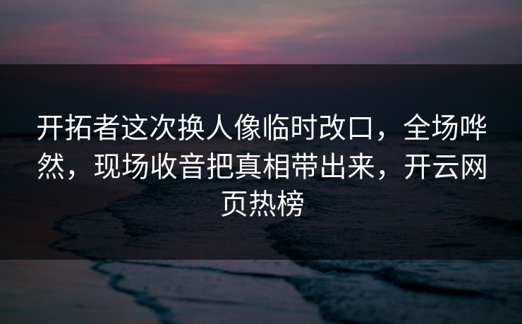 开拓者这次换人像临时改口，全场哗然，现场收音把真相带出来，开云网页热榜