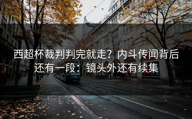 西超杯裁判判完就走？内斗传闻背后还有一段：镜头外还有续集