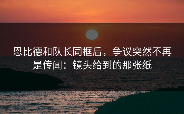 恩比德和队长同框后，争议突然不再是传闻：镜头给到的那张纸