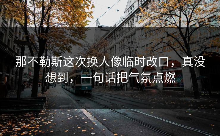 那不勒斯这次换人像临时改口,真没想到,一句话把气氛点燃 那不勒斯这次换人像临时改口,真没想到,一句话把气氛点燃