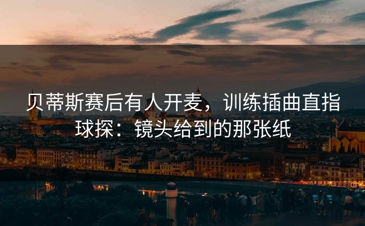 贝蒂斯赛后有人开麦，训练插曲直指球探：镜头给到的那张纸