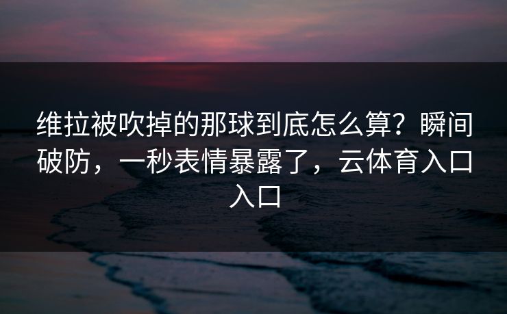 维拉被吹掉的那球到底怎么算？瞬间破防，一秒表情暴露了，云体育入口入口