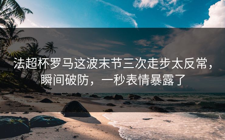 法超杯罗马这波末节三次走步太反常，瞬间破防，一秒表情暴露了