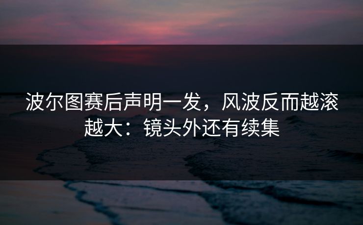 波尔图赛后声明一发,风波反而越滚越大:镜头外还有续集