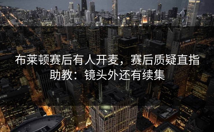 布莱顿赛后有人开麦，赛后质疑直指助教：镜头外还有续集