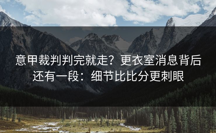 意甲裁判判完就走?更衣室消息背后还有一段:细节比比分更刺眼