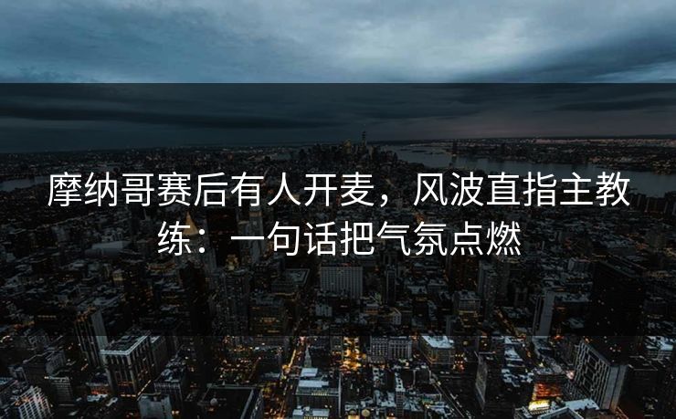 摩纳哥赛后有人开麦，风波直指主教练：一句话把气氛点燃