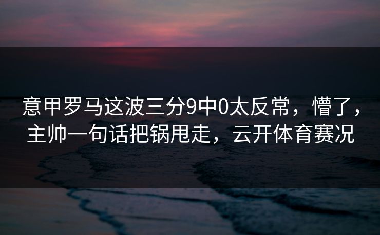 意甲罗马这波三分9中0太反常,懵了,主帅一句话把锅甩走,云开体育赛况