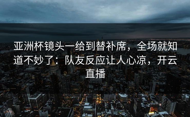 亚洲杯镜头一给到替补席,全场就知道不妙了:队友反应让人心凉,开云直播