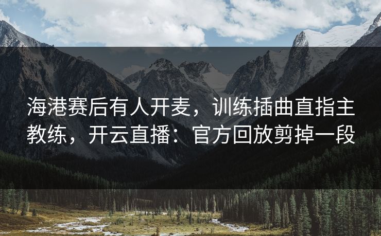 海港赛后有人开麦,训练插曲直指主教练,开云直播:官方回放剪掉一段