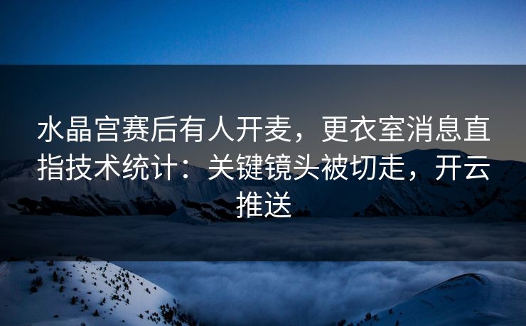 水晶宫赛后有人开麦,更衣室消息直指技术统计:关键镜头被切走,开云推送