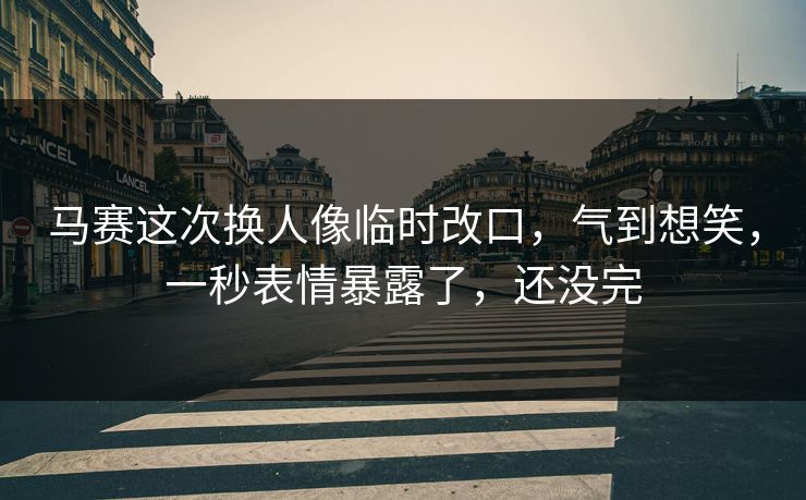 马赛这次换人像临时改口,气到想笑,一秒表情暴露了,还没完