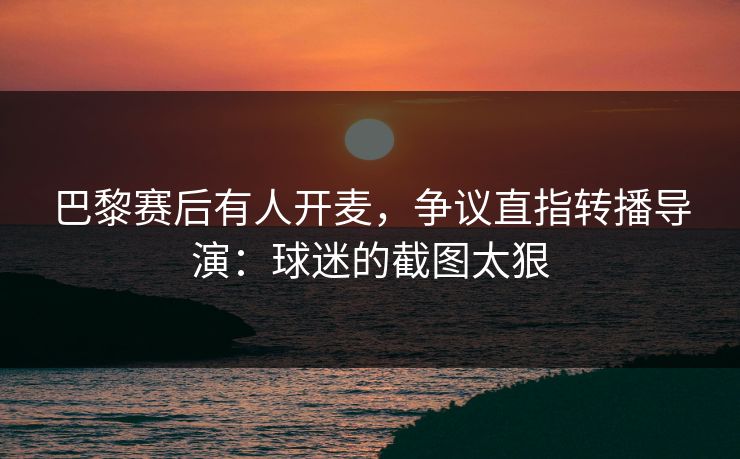 巴黎赛后有人开麦,争议直指转播导演:球迷的截图太狠