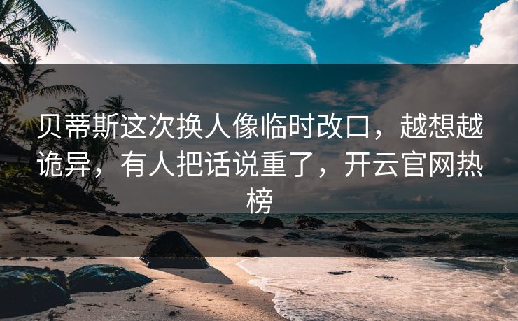 贝蒂斯这次换人像临时改口,越想越诡异,有人把话说重了,开云官网热榜